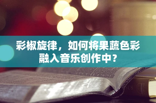 彩椒旋律，如何将果蔬色彩融入音乐创作中？