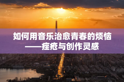 如何用音乐治愈青春的烦恼——痤疮与创作灵感
