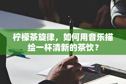 柠檬茶旋律，如何用音乐描绘一杯清新的茶饮？