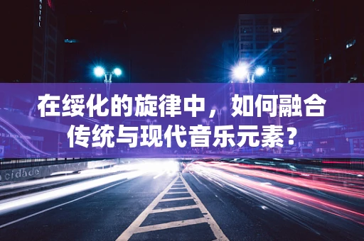 在绥化的旋律中，如何融合传统与现代音乐元素？