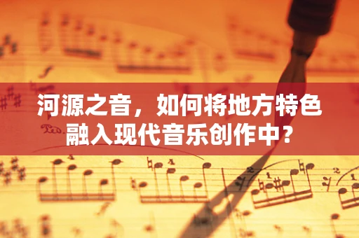河源之音，如何将地方特色融入现代音乐创作中？
