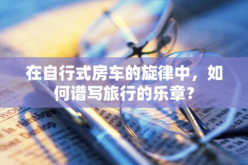在自行式房车的旋律中，如何谱写旅行的乐章？