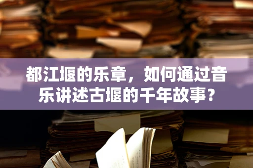 都江堰的乐章，如何通过音乐讲述古堰的千年故事？