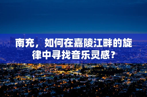 南充，如何在嘉陵江畔的旋律中寻找音乐灵感？