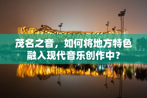 茂名之音，如何将地方特色融入现代音乐创作中？