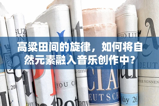 高粱田间的旋律，如何将自然元素融入音乐创作中？