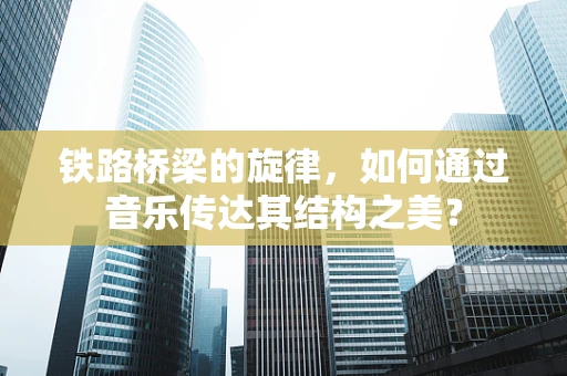 铁路桥梁的旋律，如何通过音乐传达其结构之美？