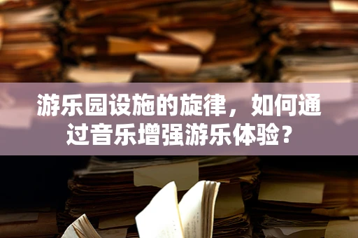 游乐园设施的旋律，如何通过音乐增强游乐体验？