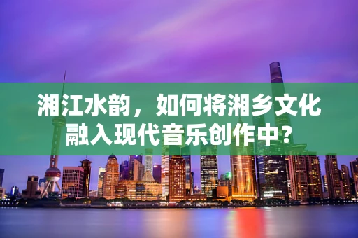 湘江水韵，如何将湘乡文化融入现代音乐创作中？