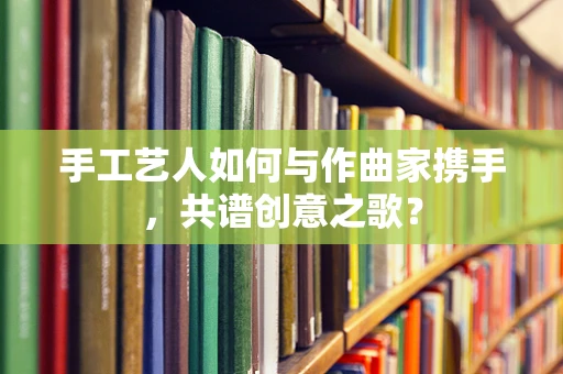 手工艺人如何与作曲家携手，共谱创意之歌？