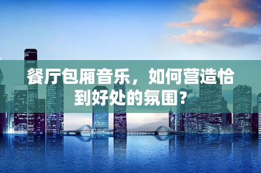 餐厅包厢音乐，如何营造恰到好处的氛围？