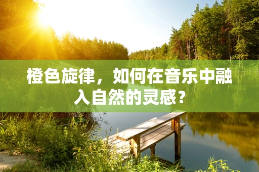 橙色旋律，如何在音乐中融入自然的灵感？
