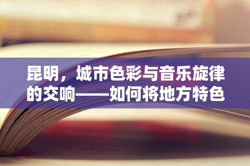 昆明，城市色彩与音乐旋律的交响——如何将地方特色融入音乐创作？