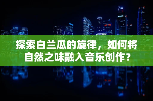 探索白兰瓜的旋律，如何将自然之味融入音乐创作？