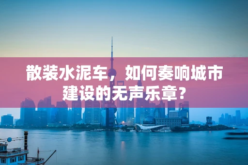 散装水泥车，如何奏响城市建设的无声乐章？