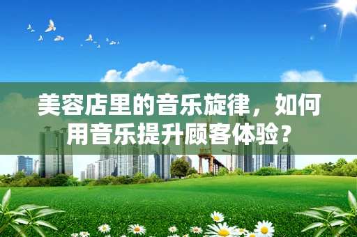 美容店里的音乐旋律，如何用音乐提升顾客体验？