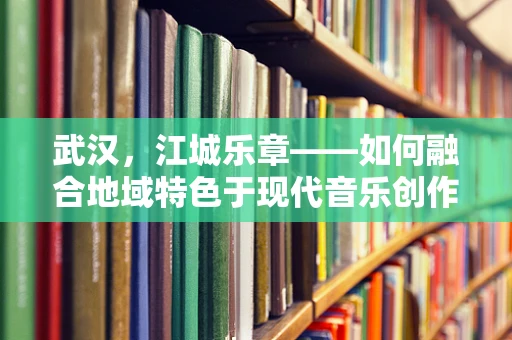 武汉，江城乐章——如何融合地域特色于现代音乐创作中？