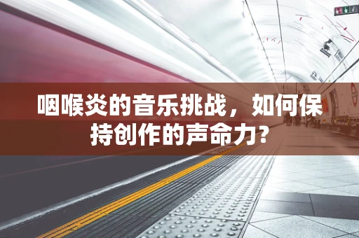咽喉炎的音乐挑战，如何保持创作的声命力？