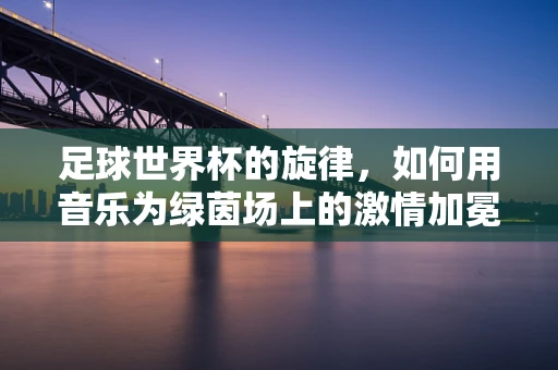 足球世界杯的旋律，如何用音乐为绿茵场上的激情加冕？