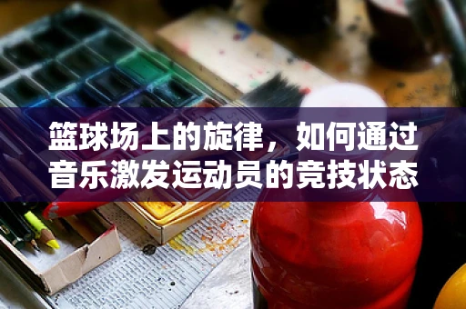 篮球场上的旋律，如何通过音乐激发运动员的竞技状态？