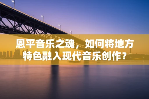 恩平音乐之魂，如何将地方特色融入现代音乐创作？
