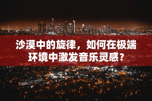 沙漠中的旋律，如何在极端环境中激发音乐灵感？