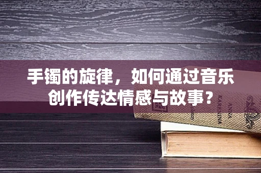 手镯的旋律，如何通过音乐创作传达情感与故事？