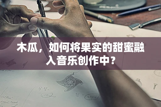 木瓜，如何将果实的甜蜜融入音乐创作中？