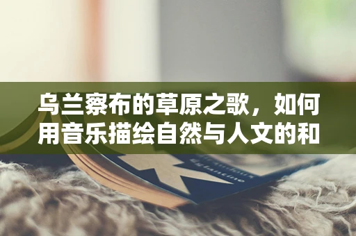 乌兰察布的草原之歌，如何用音乐描绘自然与人文的和谐共生？