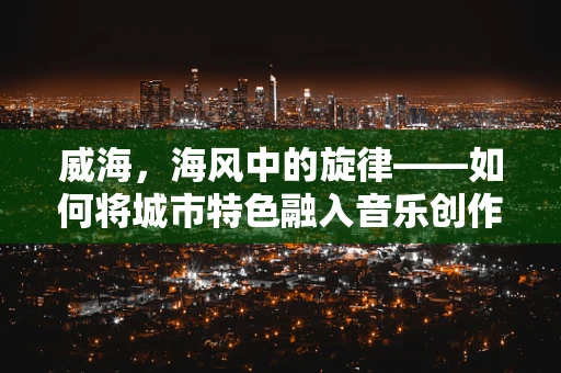 威海，海风中的旋律——如何将城市特色融入音乐创作？