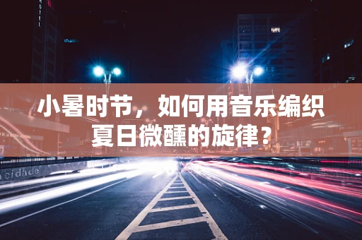 小暑时节，如何用音乐编织夏日微醺的旋律？