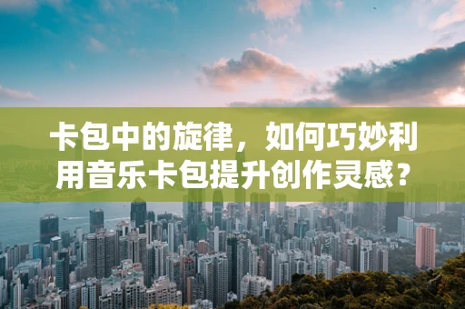 卡包中的旋律，如何巧妙利用音乐卡包提升创作灵感？