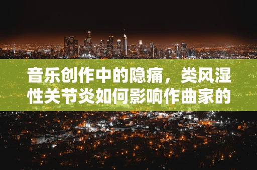音乐创作中的隐痛，类风湿性关节炎如何影响作曲家的创作过程？