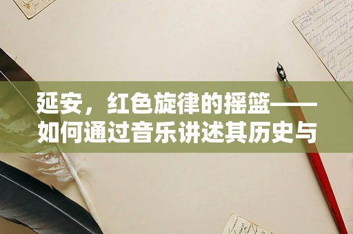 延安，红色旋律的摇篮——如何通过音乐讲述其历史与精神？