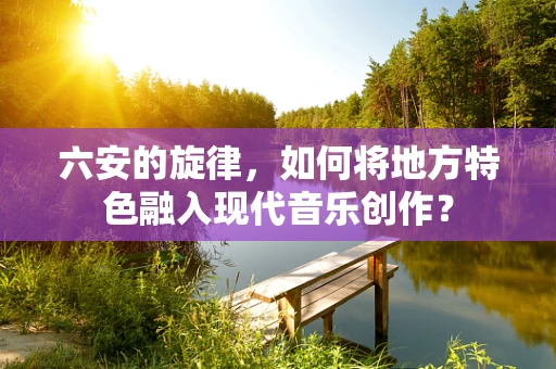 六安的旋律，如何将地方特色融入现代音乐创作？