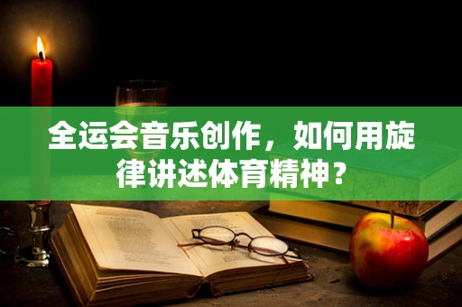 全运会音乐创作，如何用旋律讲述体育精神？