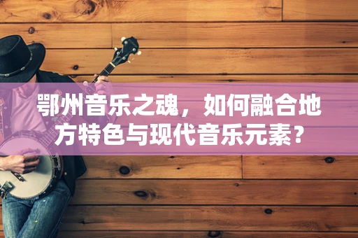 鄂州音乐之魂，如何融合地方特色与现代音乐元素？