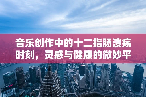 音乐创作中的十二指肠溃疡时刻，灵感与健康的微妙平衡