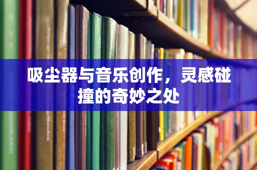 吸尘器与音乐创作，灵感碰撞的奇妙之处