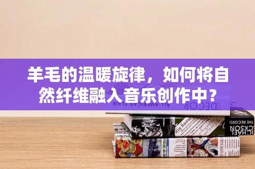羊毛的温暖旋律，如何将自然纤维融入音乐创作中？
