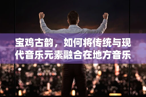 宝鸡古韵，如何将传统与现代音乐元素融合在地方音乐创作中？