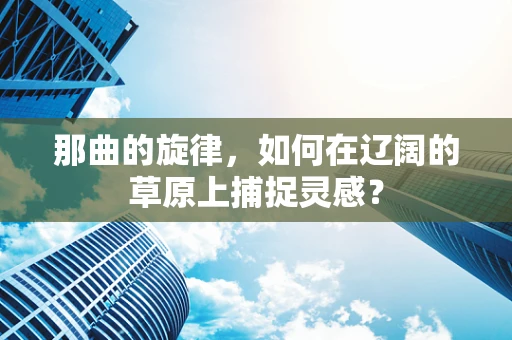 那曲的旋律，如何在辽阔的草原上捕捉灵感？