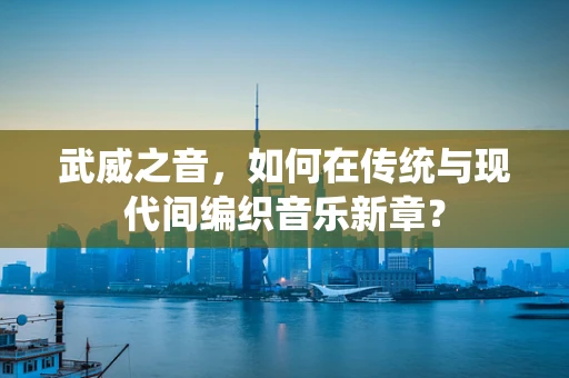 武威之音，如何在传统与现代间编织音乐新章？