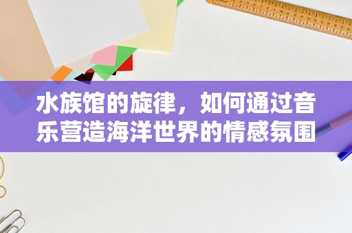 水族馆的旋律，如何通过音乐营造海洋世界的情感氛围？