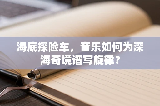 海底探险车，音乐如何为深海奇境谱写旋律？