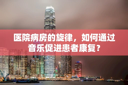 医院病房的旋律，如何通过音乐促进患者康复？