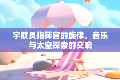 宇航员指挥官的旋律，音乐与太空探索的交响