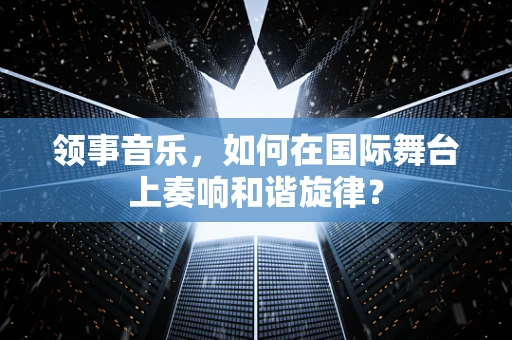 领事音乐，如何在国际舞台上奏响和谐旋律？