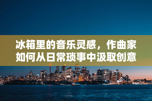 冰箱里的音乐灵感，作曲家如何从日常琐事中汲取创意？