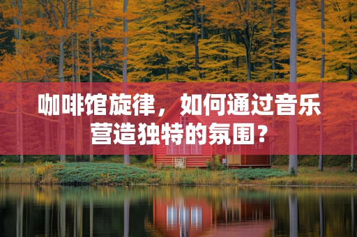 咖啡馆旋律，如何通过音乐营造独特的氛围？
